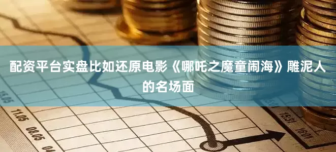 配资平台实盘比如还原电影《哪吒之魔童闹海》雕泥人的名场面