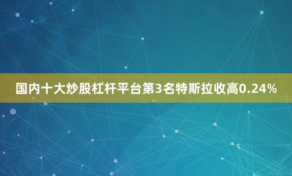 国内十大炒股杠杆平台　　第3名特斯拉收高0.24%