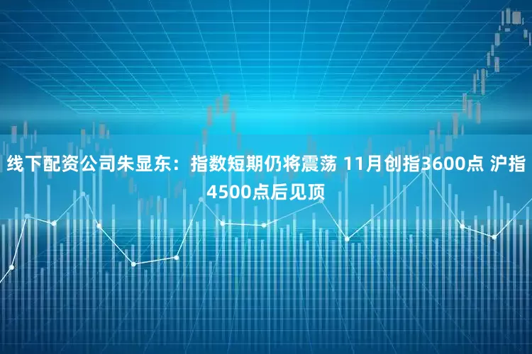 线下配资公司朱显东：指数短期仍将震荡 11月创指3600点 沪指4500点后见顶