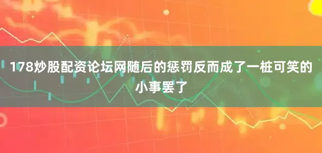 178炒股配资论坛网随后的惩罚反而成了一桩可笑的小事罢了