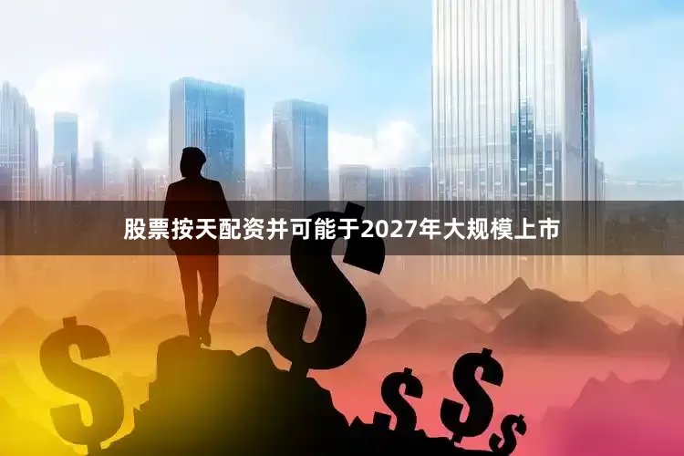 股票按天配资并可能于2027年大规模上市